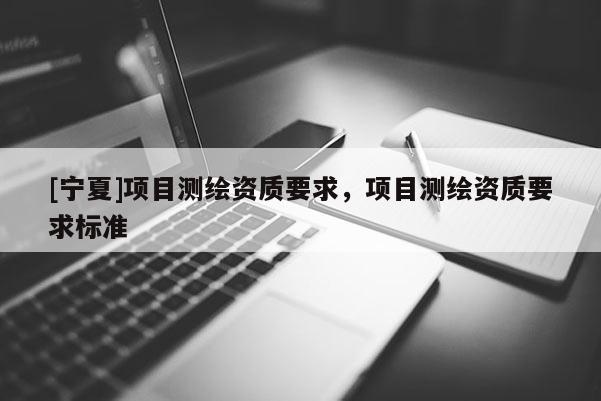 [寧夏]項(xiàng)目測(cè)繪資質(zhì)要求，項(xiàng)目測(cè)繪資質(zhì)要求標(biāo)準(zhǔn)