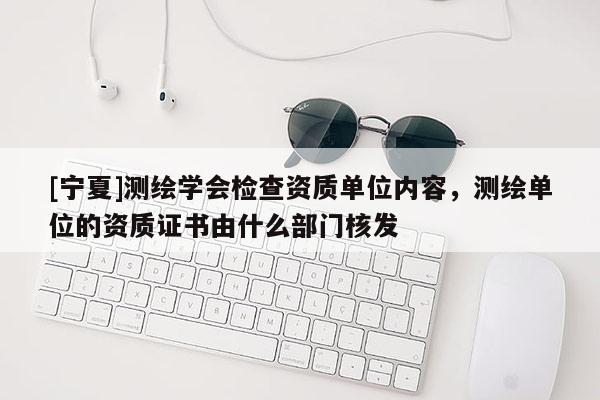 [寧夏]測繪學會檢查資質單位內容，測繪單位的資質證書由什么部門核發(fā)
