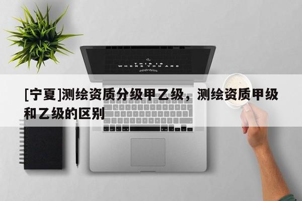 [寧夏]測繪資質分級甲乙級，測繪資質甲級和乙級的區(qū)別