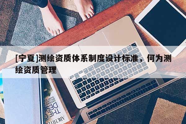 [寧夏]測繪資質(zhì)體系制度設(shè)計標(biāo)準(zhǔn)，何為測繪資質(zhì)管理