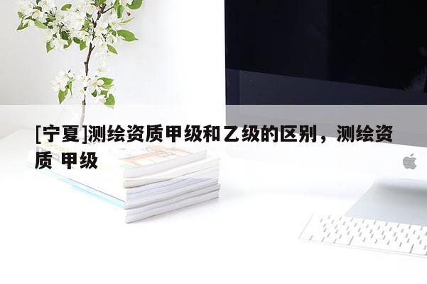 [寧夏]測繪資質(zhì)甲級和乙級的區(qū)別，測繪資質(zhì) 甲級
