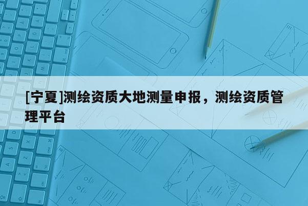[寧夏]測(cè)繪資質(zhì)大地測(cè)量申報(bào)，測(cè)繪資質(zhì)管理平臺(tái)