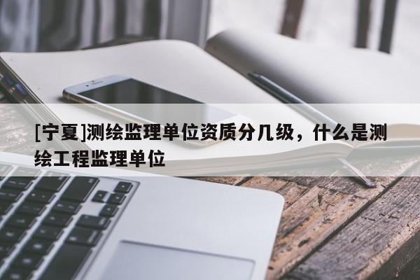 [寧夏]測(cè)繪監(jiān)理單位資質(zhì)分幾級(jí)，什么是測(cè)繪工程監(jiān)理單位