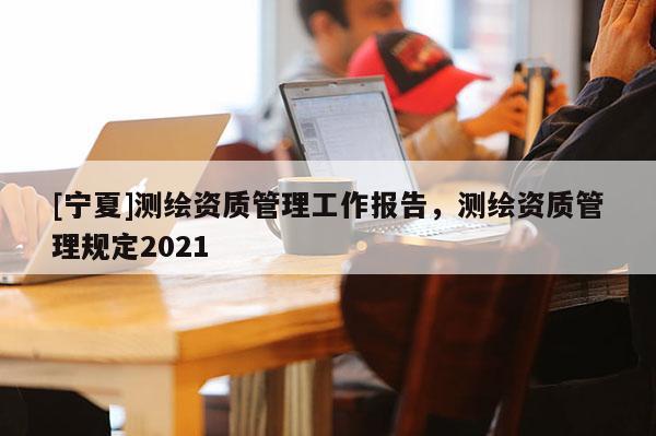 [寧夏]測繪資質(zhì)管理工作報告，測繪資質(zhì)管理規(guī)定2021