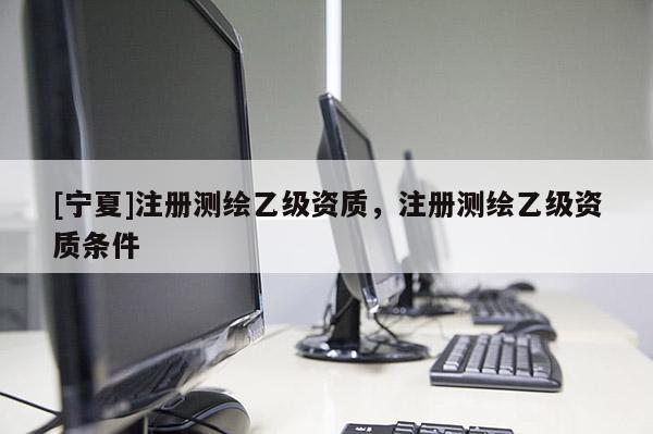[寧夏]注冊測繪乙級資質(zhì)，注冊測繪乙級資質(zhì)條件