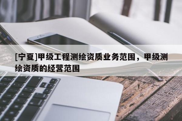 [寧夏]甲級工程測繪資質(zhì)業(yè)務(wù)范圍，甲級測繪資質(zhì)的經(jīng)營范圍