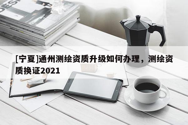 [寧夏]通州測繪資質(zhì)升級如何辦理，測繪資質(zhì)換證2021