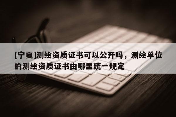 [寧夏]測繪資質(zhì)證書可以公開嗎，測繪單位的測繪資質(zhì)證書由哪里統(tǒng)一規(guī)定