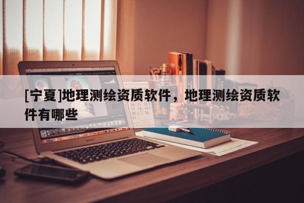 [寧夏]地理測繪資質(zhì)軟件，地理測繪資質(zhì)軟件有哪些