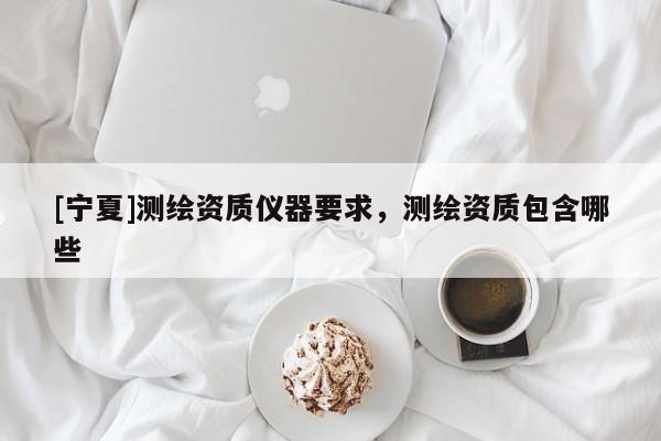 [寧夏]測繪資質(zhì)儀器要求，測繪資質(zhì)包含哪些