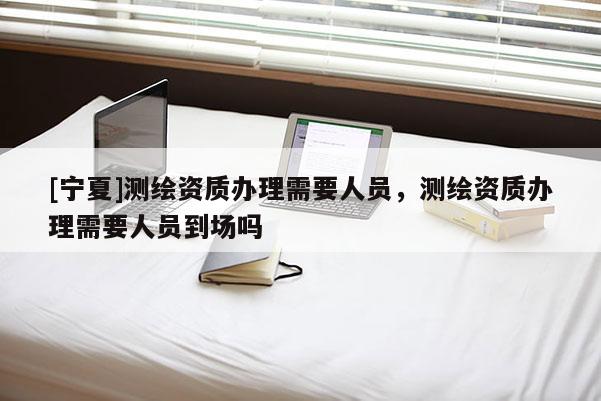 [寧夏]測繪資質(zhì)辦理需要人員，測繪資質(zhì)辦理需要人員到場嗎