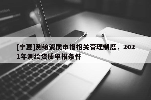 [寧夏]測繪資質(zhì)申報相關(guān)管理制度，2021年測繪資質(zhì)申報條件