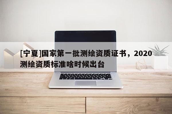 [寧夏]國家第一批測繪資質(zhì)證書，2020測繪資質(zhì)標準啥時候出臺