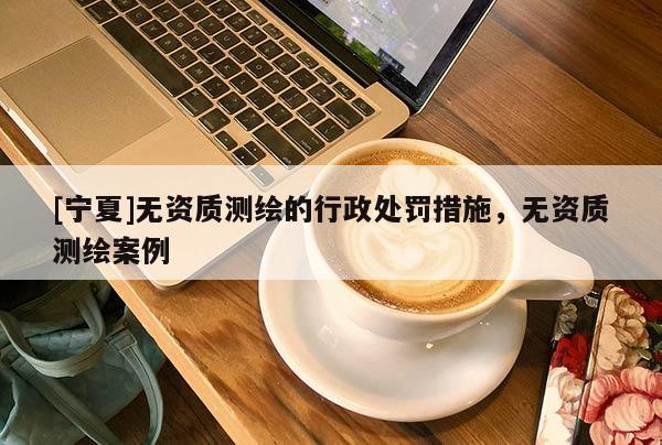 [寧夏]無(wú)資質(zhì)測(cè)繪的行政處罰措施，無(wú)資質(zhì)測(cè)繪案例