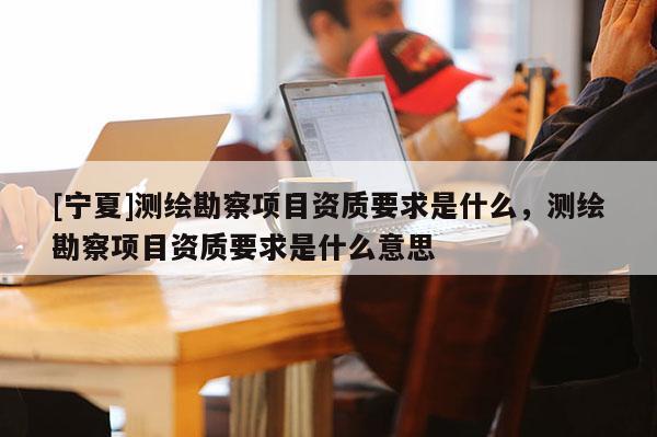 [寧夏]測(cè)繪勘察項(xiàng)目資質(zhì)要求是什么，測(cè)繪勘察項(xiàng)目資質(zhì)要求是什么意思