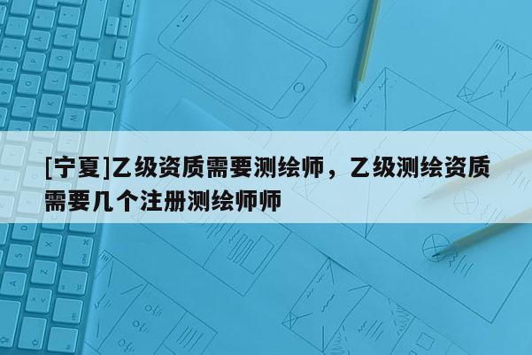 [寧夏]乙級(jí)資質(zhì)需要測(cè)繪師，乙級(jí)測(cè)繪資質(zhì)需要幾個(gè)注冊(cè)測(cè)繪師師