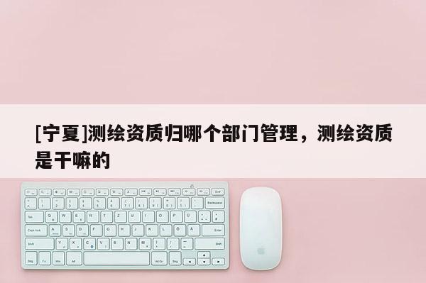 [寧夏]測繪資質(zhì)歸哪個部門管理，測繪資質(zhì)是干嘛的