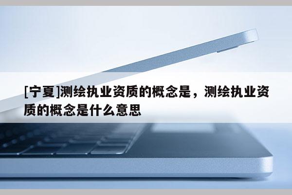 [寧夏]測(cè)繪執(zhí)業(yè)資質(zhì)的概念是，測(cè)繪執(zhí)業(yè)資質(zhì)的概念是什么意思