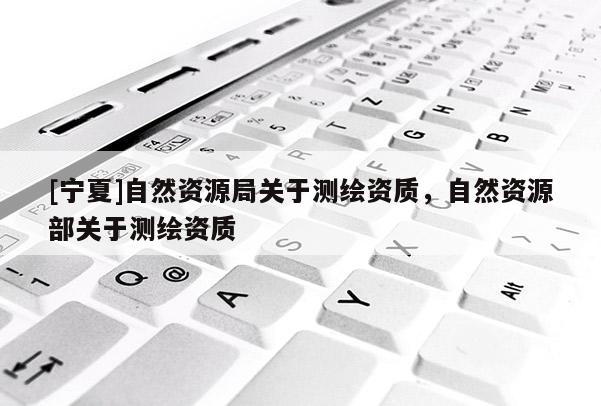 [寧夏]自然資源局關(guān)于測(cè)繪資質(zhì)，自然資源部關(guān)于測(cè)繪資質(zhì)