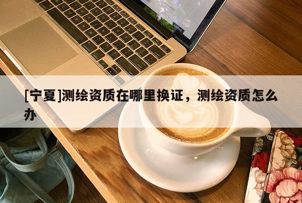 [寧夏]測繪資質(zhì)在哪里換證，測繪資質(zhì)怎么辦