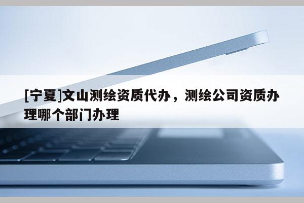 [寧夏]文山測(cè)繪資質(zhì)代辦，測(cè)繪公司資質(zhì)辦理哪個(gè)部門(mén)辦理