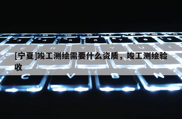 [寧夏]竣工測繪需要什么資質(zhì)，竣工測繪驗收