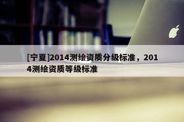 [寧夏]2014測(cè)繪資質(zhì)分級(jí)標(biāo)準(zhǔn)，2014測(cè)繪資質(zhì)等級(jí)標(biāo)準(zhǔn)