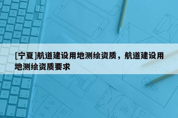 [寧夏]航道建設用地測繪資質(zhì)，航道建設用地測繪資質(zhì)要求