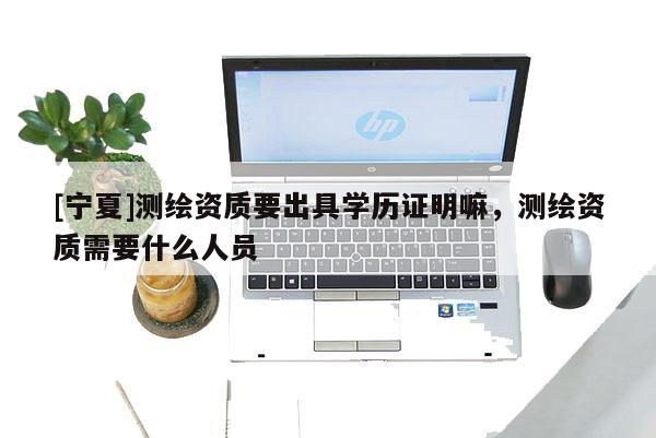 [寧夏]測繪資質(zhì)要出具學(xué)歷證明嘛，測繪資質(zhì)需要什么人員