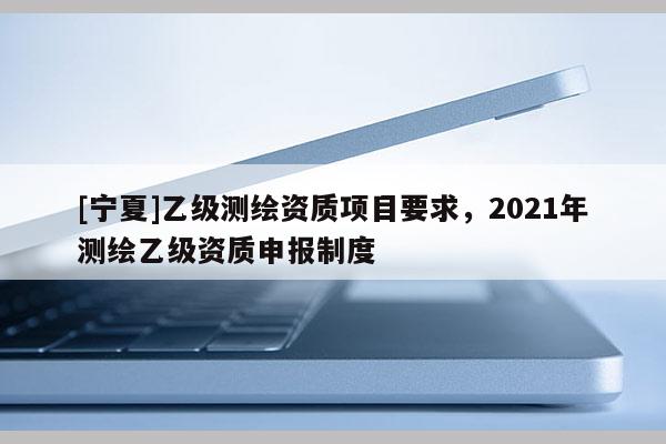 [寧夏]乙級測繪資質(zhì)項(xiàng)目要求，2021年測繪乙級資質(zhì)申報(bào)制度