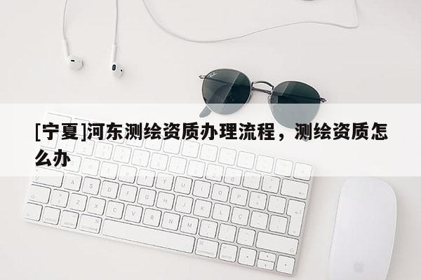[寧夏]河?xùn)|測繪資質(zhì)辦理流程，測繪資質(zhì)怎么辦