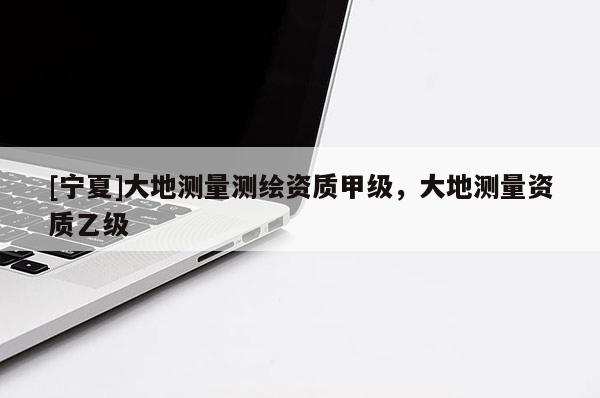 [寧夏]大地測量測繪資質(zhì)甲級，大地測量資質(zhì)乙級