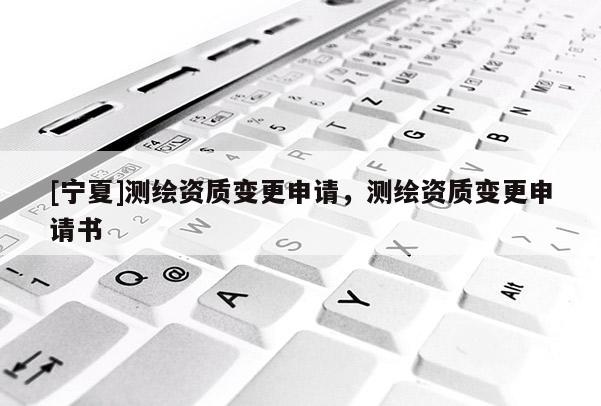 [寧夏]測(cè)繪資質(zhì)變更申請(qǐng)，測(cè)繪資質(zhì)變更申請(qǐng)書