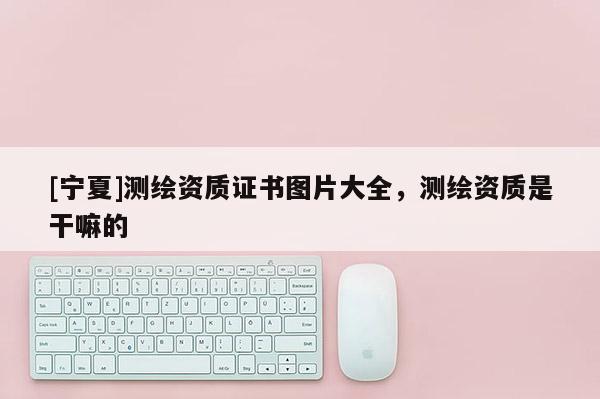 [寧夏]測(cè)繪資質(zhì)證書圖片大全，測(cè)繪資質(zhì)是干嘛的