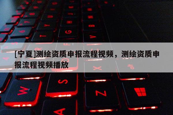 [寧夏]測繪資質(zhì)申報流程視頻，測繪資質(zhì)申報流程視頻播放