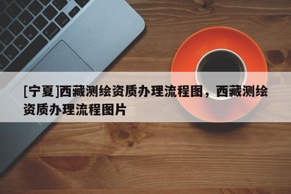 [寧夏]西藏測(cè)繪資質(zhì)辦理流程圖，西藏測(cè)繪資質(zhì)辦理流程圖片
