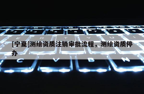 [寧夏]測(cè)繪資質(zhì)注銷審批流程，測(cè)繪資質(zhì)停辦