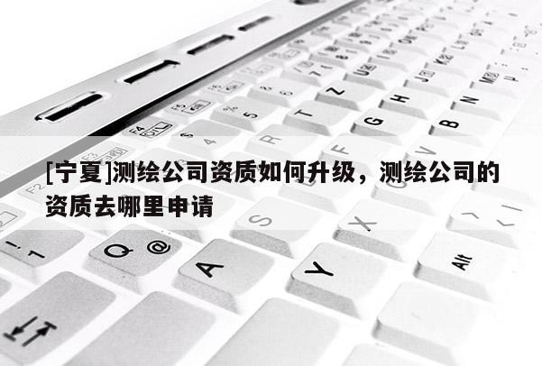 [寧夏]測繪公司資質(zhì)如何升級，測繪公司的資質(zhì)去哪里申請
