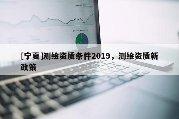 [寧夏]測(cè)繪資質(zhì)條件2019，測(cè)繪資質(zhì)新政策