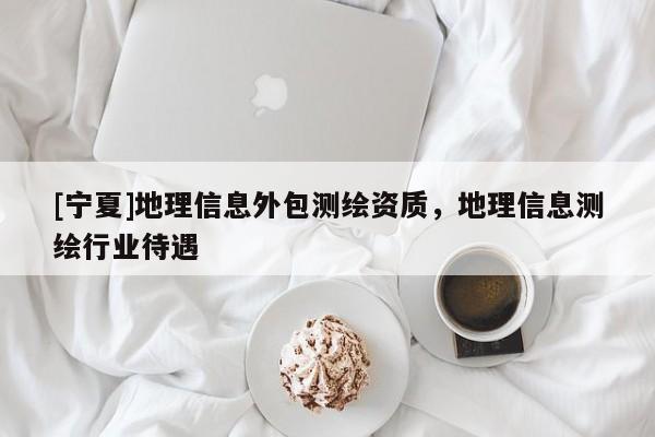 [寧夏]地理信息外包測(cè)繪資質(zhì)，地理信息測(cè)繪行業(yè)待遇