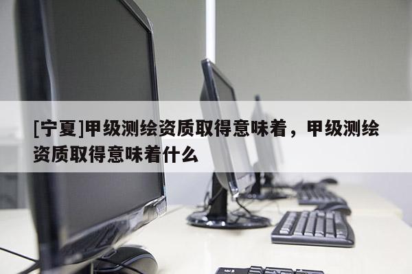 [寧夏]甲級測繪資質(zhì)取得意味著，甲級測繪資質(zhì)取得意味著什么