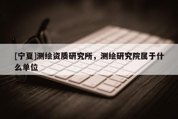 [寧夏]測(cè)繪資質(zhì)研究所，測(cè)繪研究院屬于什么單位