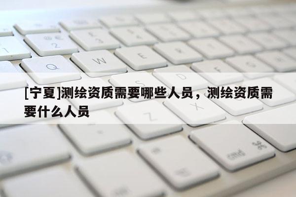[寧夏]測(cè)繪資質(zhì)需要哪些人員，測(cè)繪資質(zhì)需要什么人員