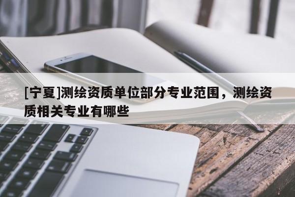 [寧夏]測(cè)繪資質(zhì)單位部分專業(yè)范圍，測(cè)繪資質(zhì)相關(guān)專業(yè)有哪些