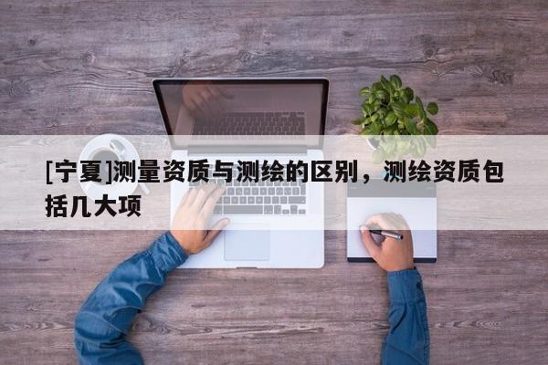 [寧夏]測量資質(zhì)與測繪的區(qū)別，測繪資質(zhì)包括幾大項