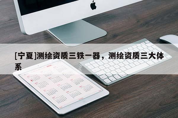 [寧夏]測(cè)繪資質(zhì)三鐵一器，測(cè)繪資質(zhì)三大體系
