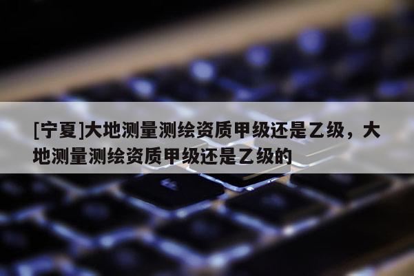 [寧夏]大地測量測繪資質(zhì)甲級(jí)還是乙級(jí)，大地測量測繪資質(zhì)甲級(jí)還是乙級(jí)的