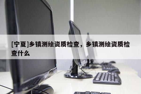 [寧夏]鄉(xiāng)鎮(zhèn)測(cè)繪資質(zhì)檢查，鄉(xiāng)鎮(zhèn)測(cè)繪資質(zhì)檢查什么