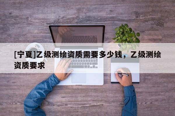 [寧夏]乙級(jí)測繪資質(zhì)需要多少錢，乙級(jí)測繪資質(zhì)要求