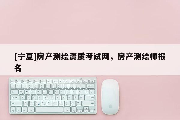 [寧夏]房產(chǎn)測(cè)繪資質(zhì)考試網(wǎng)，房產(chǎn)測(cè)繪師報(bào)名